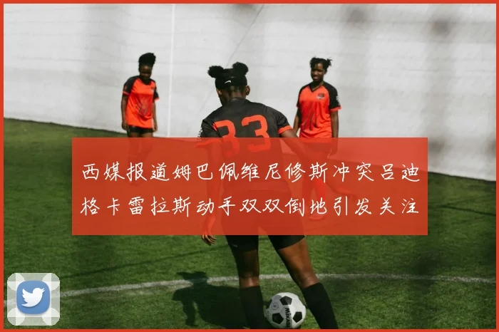 西媒报道姆巴佩维尼修斯冲突吕迪格卡雷拉斯动手双双倒地引发关注