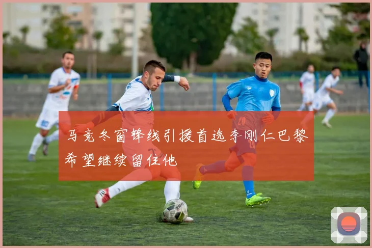 马竞冬窗锋线引援首选李刚仁巴黎希望继续留住他