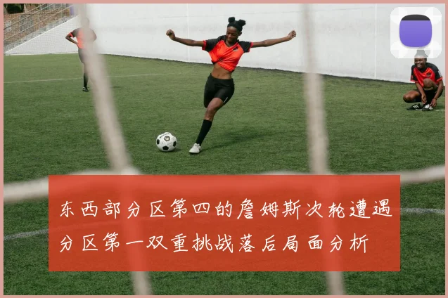 东西部分区第四的詹姆斯次轮遭遇分区第一双重挑战落后局面分析