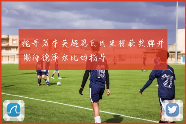 枪手若夺英超恩瓦内里将获奖牌并期待德泽尔比的指导