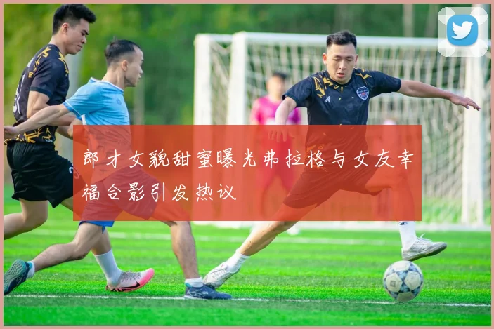 郎才女貌甜蜜曝光弗拉格与女友幸福合影引发热议