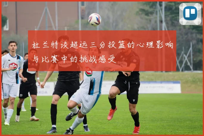 杜兰特谈超远三分投篮的心理影响与比赛中的挑战感受