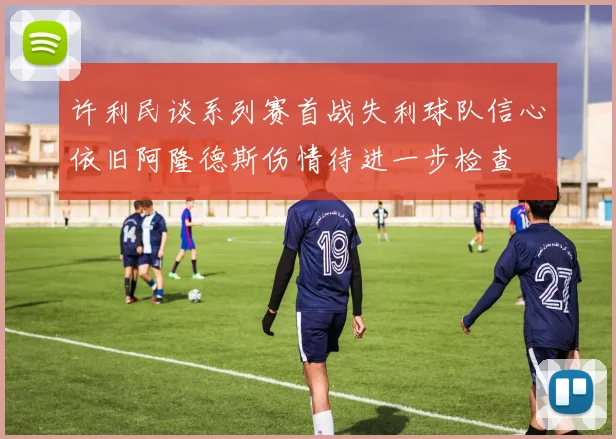 许利民谈系列赛首战失利球队信心依旧阿隆德斯伤情待进一步检查