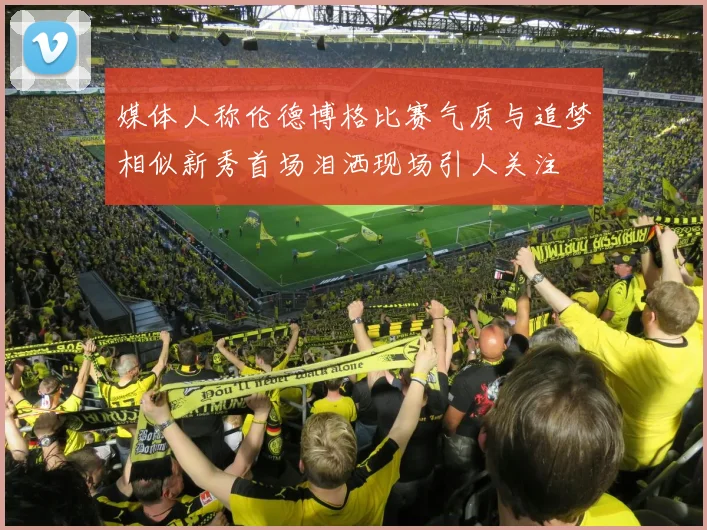 媒体人称伦德博格比赛气质与追梦相似新秀首场泪洒现场引人关注