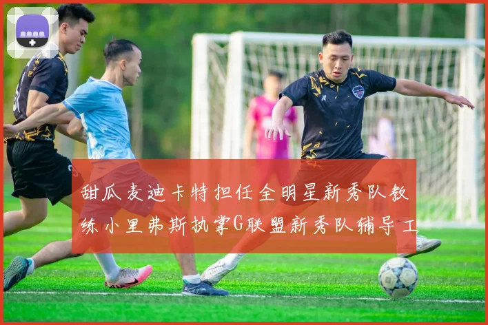 甜瓜麦迪卡特担任全明星新秀队教练小里弗斯执掌G联盟新秀队辅导工作