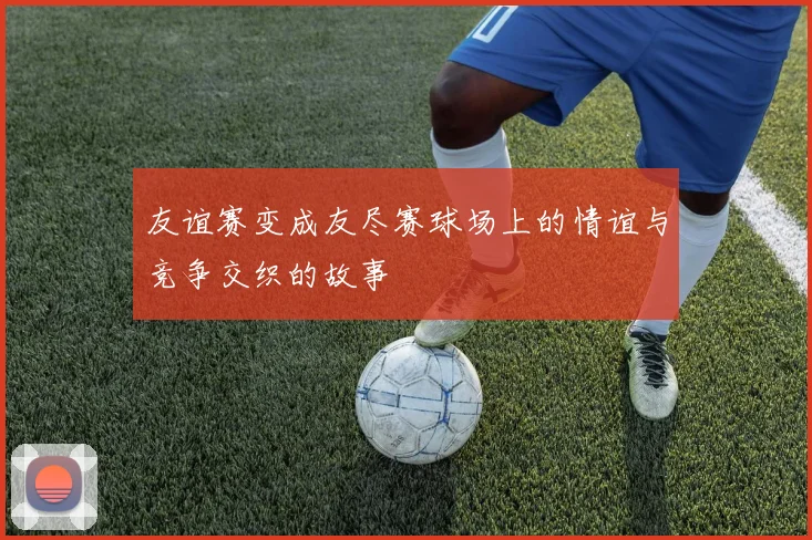 友谊赛变成友尽赛球场上的情谊与竞争交织的故事