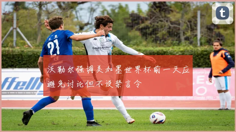 沃勒尔强调美加墨世界杯前一天应避免讨论但不设禁言令