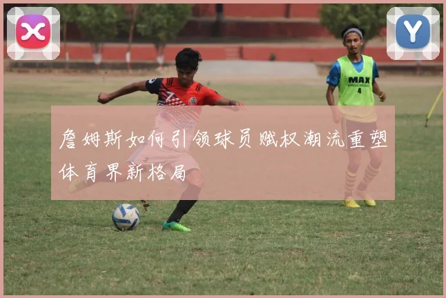 詹姆斯如何引领球员赋权潮流重塑体育界新格局