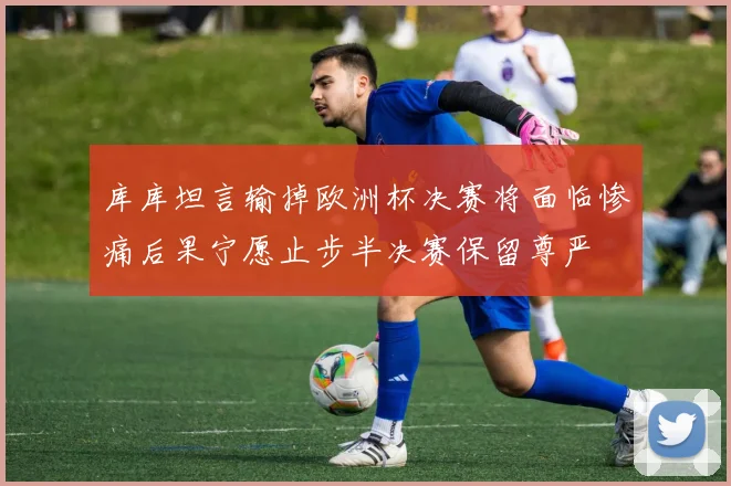 库库坦言输掉欧洲杯决赛将面临惨痛后果宁愿止步半决赛保留尊严