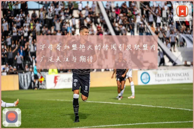 字母哥加盟热火的传闻引发联盟内广泛关注与期待
