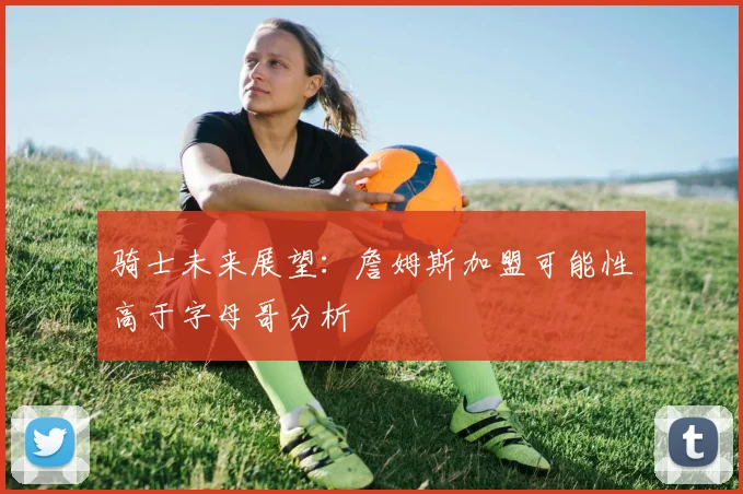 骑士未来展望：詹姆斯加盟可能性高于字母哥分析