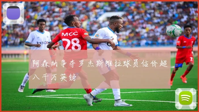 阿森纳争夺罗杰斯维拉球员估价超八千万英镑