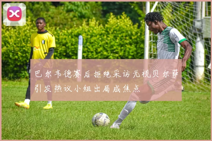 巴尔韦德赛后拒绝采访无视贝尔萨引发热议小组出局成焦点