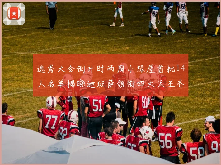 选秀大会倒计时两周小绿屋首批14人名单揭晓迪班萨领衔四大天王齐聚