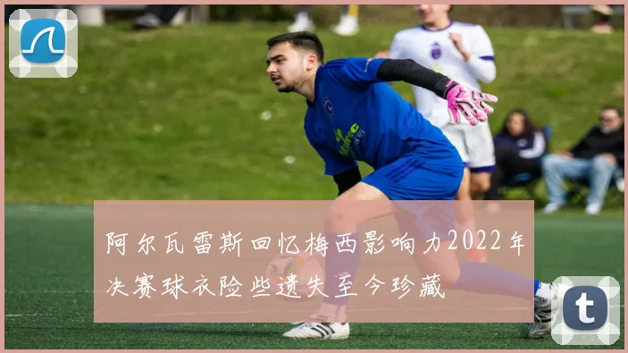 阿尔瓦雷斯回忆梅西影响力2022年决赛球衣险些遗失至今珍藏