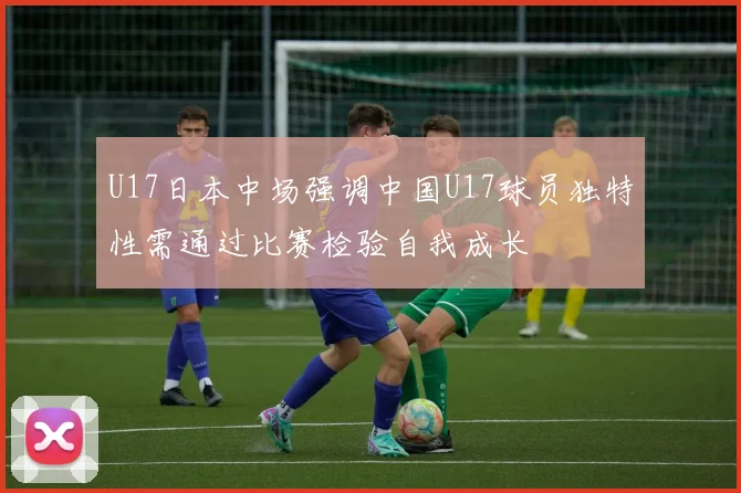 U17日本中场强调中国U17球员独特性需通过比赛检验自我成长