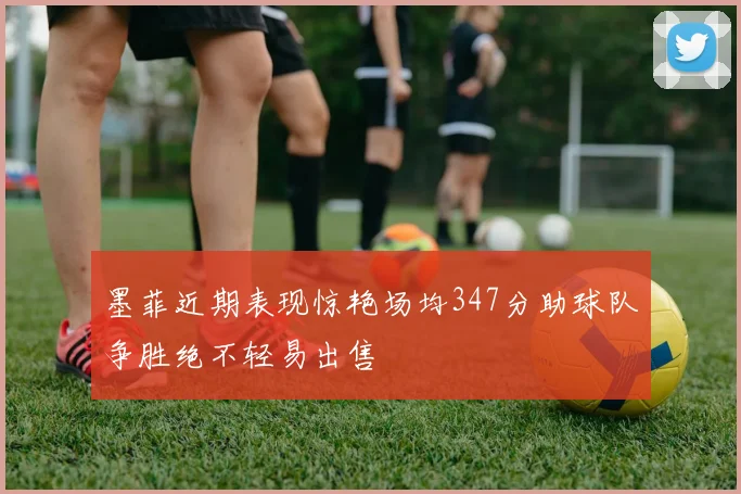 墨菲近期表现惊艳场均347分助球队争胜绝不轻易出售