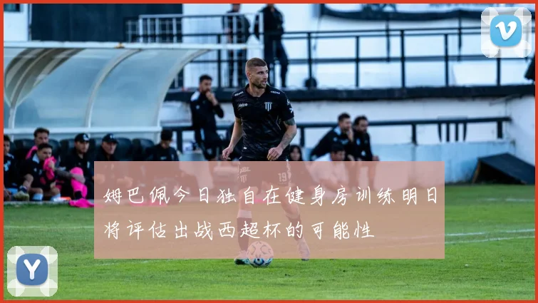 姆巴佩今日独自在健身房训练明日将评估出战西超杯的可能性