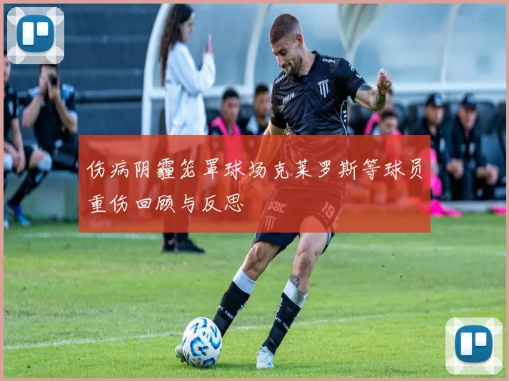 伤病阴霾笼罩球场克莱罗斯等球员重伤回顾与反思
