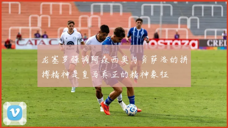 龙塞罗强调阿森西奥与贡萨洛的拼搏精神是皇马真正的精神象征