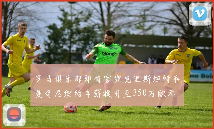 罗马俱乐部即将官宣克里斯坦特和曼奇尼续约年薪提升至350万欧元