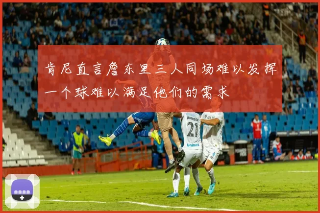 肯尼直言詹东里三人同场难以发挥一个球难以满足他们的需求