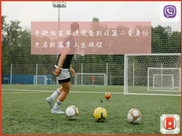 李晓旭宣布退役告别辽篮二哥身份开启新篇章人生旅程