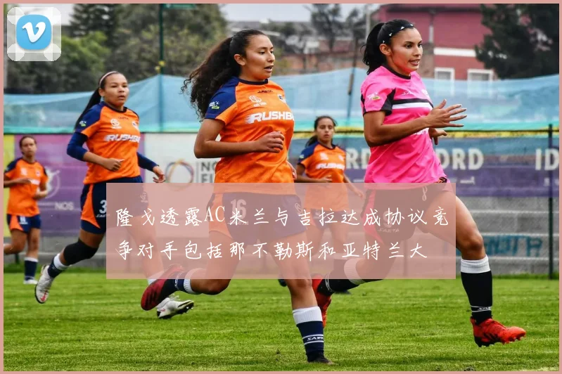 隆戈透露AC米兰与吉拉达成协议竞争对手包括那不勒斯和亚特兰大