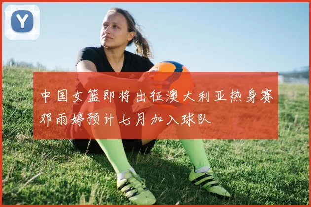 中国女篮即将出征澳大利亚热身赛邓雨婷预计七月加入球队
