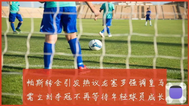 帕斯转会引发热议龙塞罗强调皇马需立刻夺冠不再等待年轻球员成长
