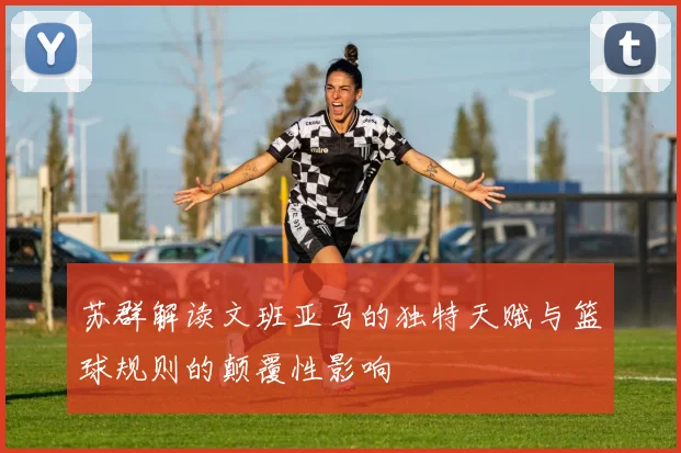 苏群解读文班亚马的独特天赋与篮球规则的颠覆性影响