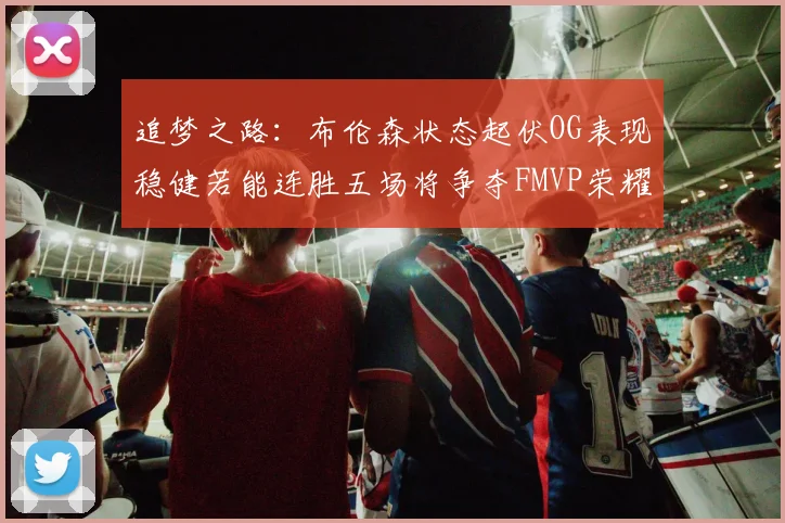 追梦之路：布伦森状态起伏OG表现稳健若能连胜五场将争夺FMVP荣耀