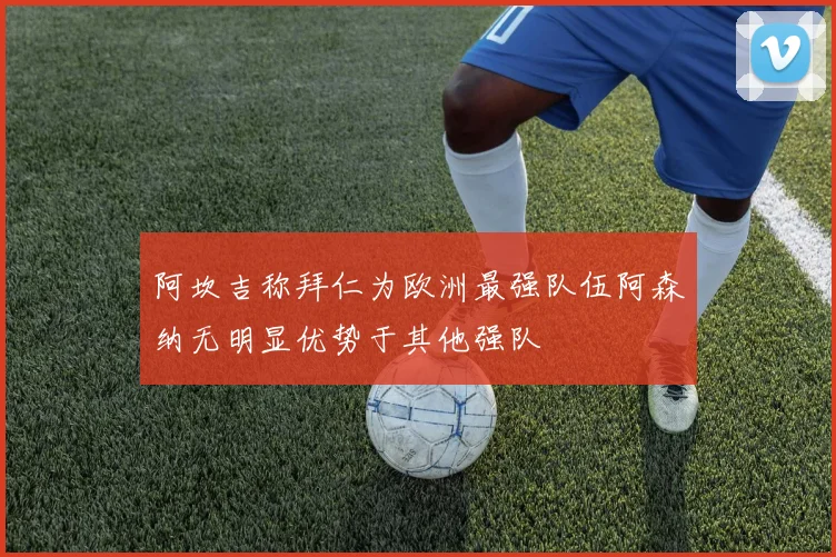 阿坎吉称拜仁为欧洲最强队伍阿森纳无明显优势于其他强队