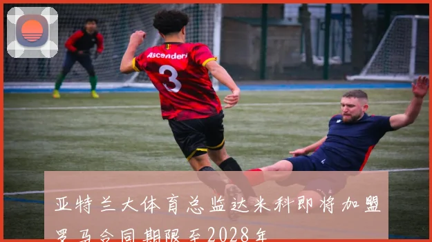亚特兰大体育总监达米科即将加盟罗马合同期限至2028年