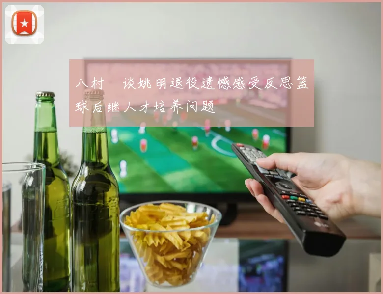 八村塁谈姚明退役遗憾感受反思篮球后继人才培养问题