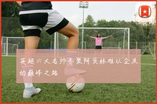 英超六大名帅齐聚阿莫林难以企及的巅峰之路