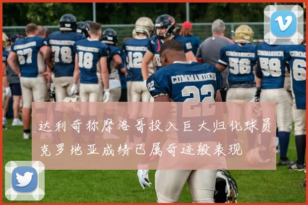 达利奇称摩洛哥投入巨大归化球员克罗地亚成绩已属奇迹般表现
