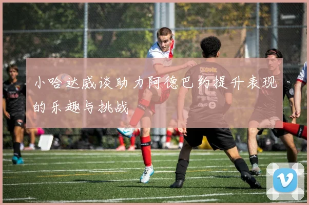 小哈达威谈助力阿德巴约提升表现的乐趣与挑战