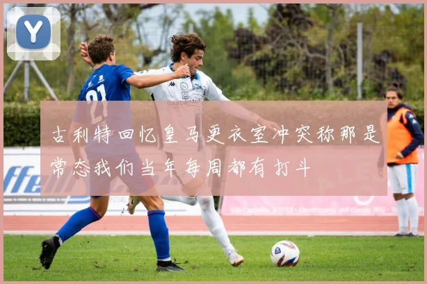古利特回忆皇马更衣室冲突称那是常态我们当年每周都有打斗